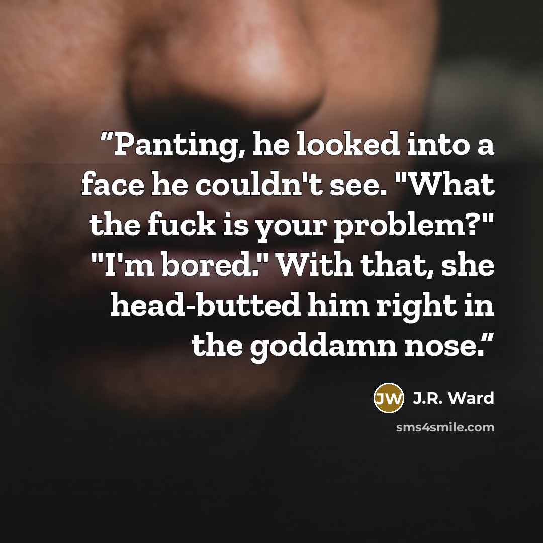 “Panting, he looked into a face he couldn't see. "What the fuck is your problem?" "I'm bored." With that, she head-butted him right in the goddamn nose.” quote by J.R. Ward