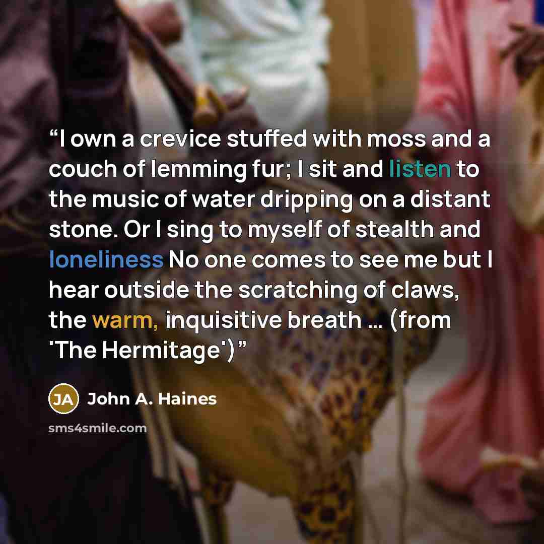 “I own a crevice stuffed with moss and a couch of lemming fur; I sit and listen to the music of water dripping on a distant stone. Or I sing to myself of stealth and loneliness No one comes to see me but I hear outside the scratching of claws, the warm, inquisitive breath … (from 'The Hermitage')” quote by John A. Haines