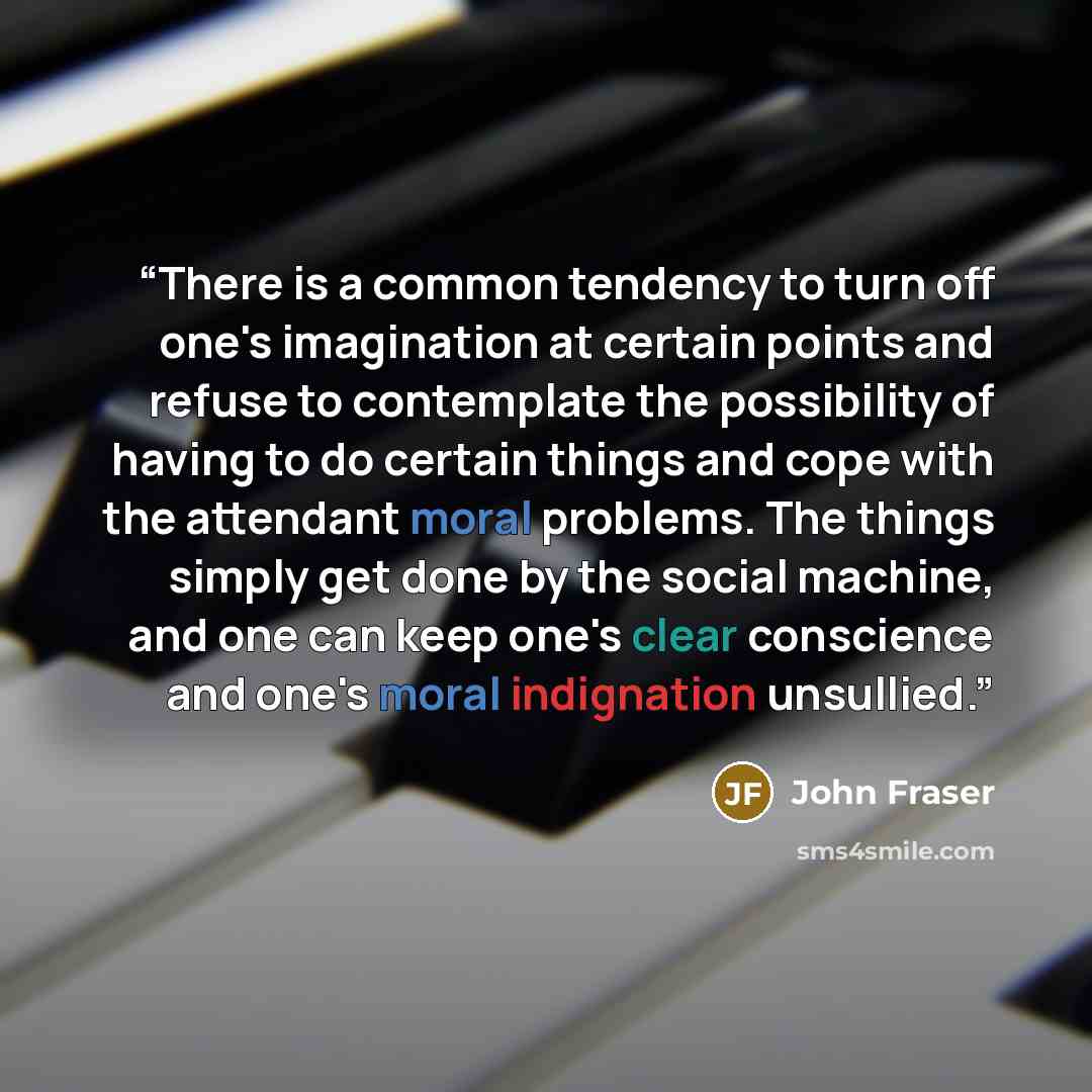 “There is a common tendency to turn off one's imagination at certain points and refuse to contemplate the possibility of having to do certain things and cope with the attendant moral problems. The things simply get done by the social machine, and one can keep one's clear conscience and one's moral…” quote by John Fraser