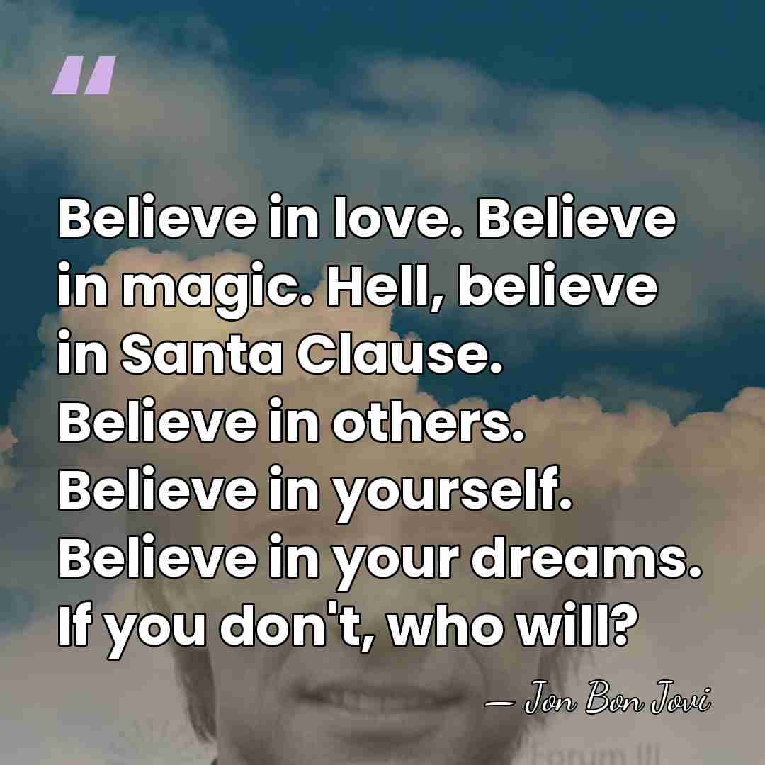 Believe in love. Believe in magic. Hell, believe in Santa Clause. Believe&hellip; - Jon Bon Jovi