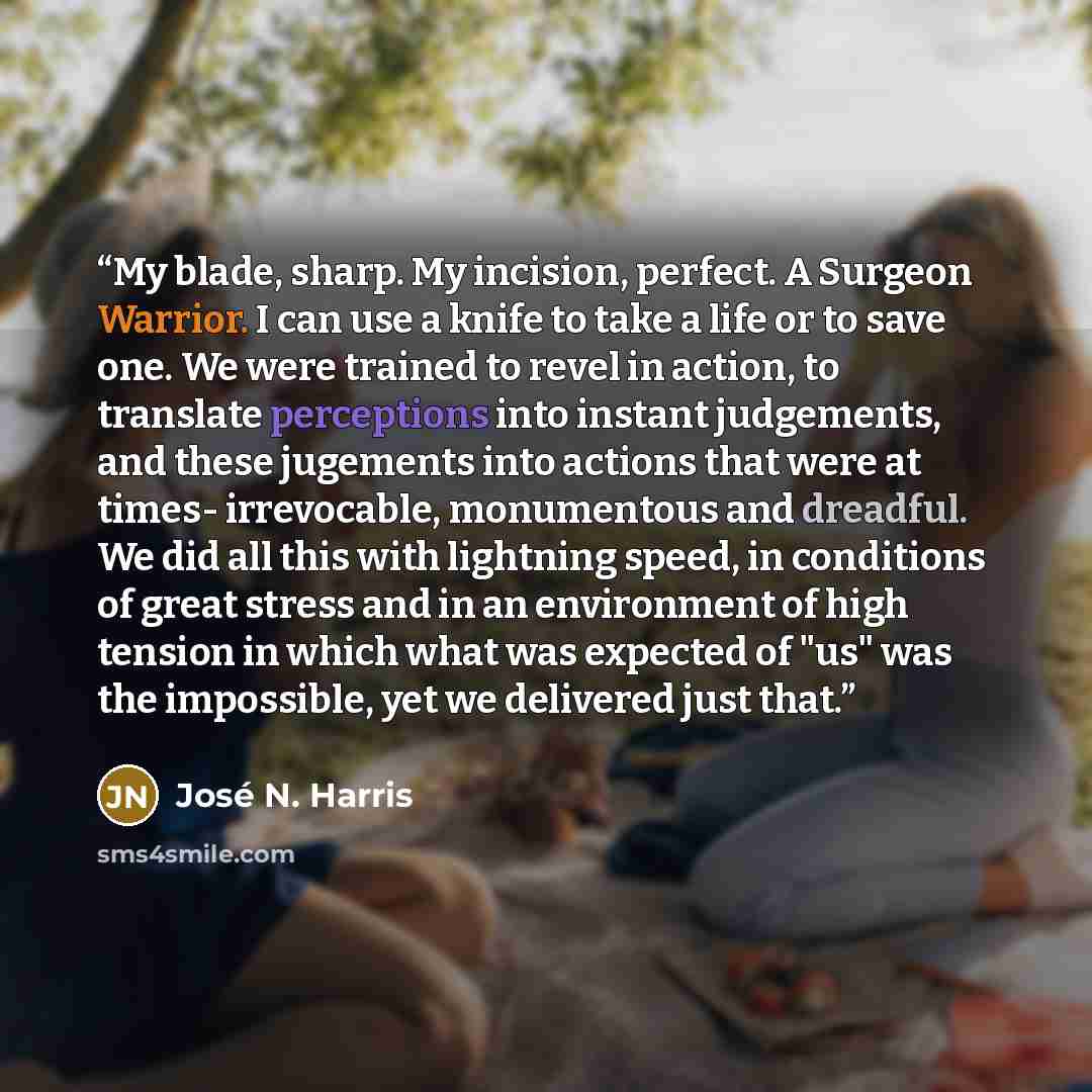 “My blade, sharp. My incision, perfect. A Surgeon Warrior. I can use a knife to take a life or to save one. We were trained to revel in action, to translate perceptions into instant judgements, and these jugements into actions that were at times- irrevocable, monumentous and dreadful. We did all…” quote by José N. Harris