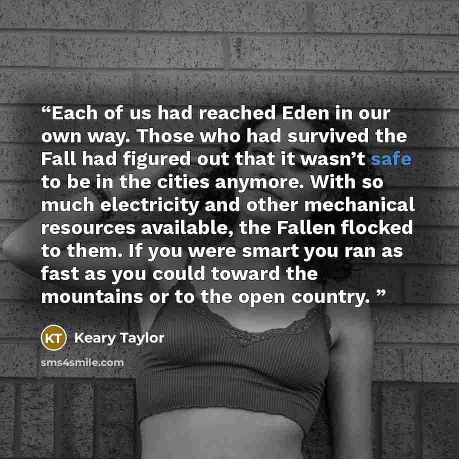 “Each of us had reached Eden in our own way. Those who had survived the Fall had figured out that it wasn’t safe to be in the cities anymore. With so much electricity and other mechanical resources available, the Fallen flocked to them. If you were smart you ran as fast as you could toward the…” quote by Keary Taylor