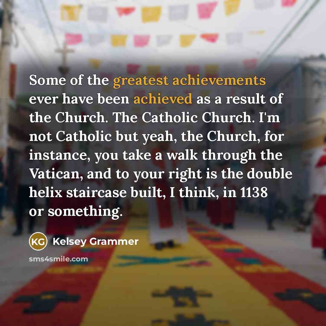 “Some of the greatest achievements ever have been achieved as a result of the Church. The Catholic Church. I'm not Catholic but yeah, the Church, for instance, you take a walk through the Vatican, and to your right is the double helix staircase built, I think, in 1138 or something.” quote by Kelsey Grammer