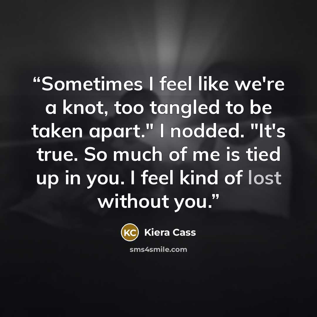 “Sometimes I feel like we're a knot, too tangled to be taken apart." I nodded. "It's true. So much of me is tied up in you. I feel kind of lost without you.” quote by Kiera Cass