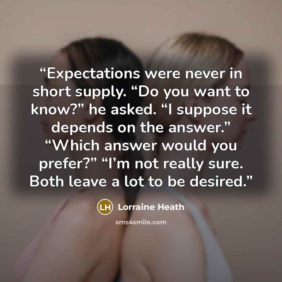 “Expectations were never in short supply. “Do you want to know?” he asked. “I suppose it depends on the answer.” “Which answer would you prefer?” “I’m not really sure. Both leave a lot to be desired.” quote by Lorraine Heath