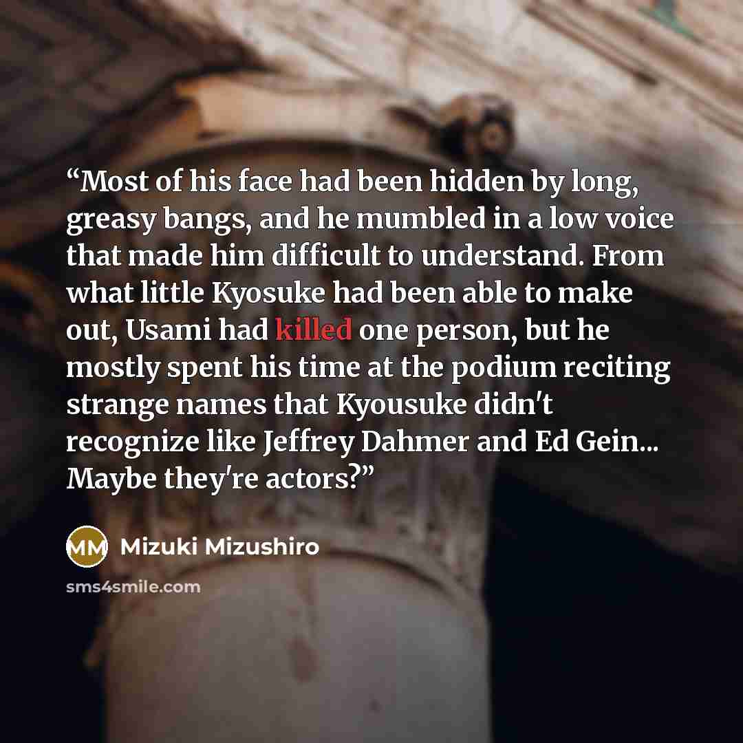 “Most of his face had been hidden by long, greasy bangs, and he mumbled in a low voice that made him difficult to understand. From what little Kyosuke had been able to make out, Usami had killed one person, but he mostly spent his time at the podium reciting strange names that Kyousuke didn't…” quote by Mizuki Mizushiro