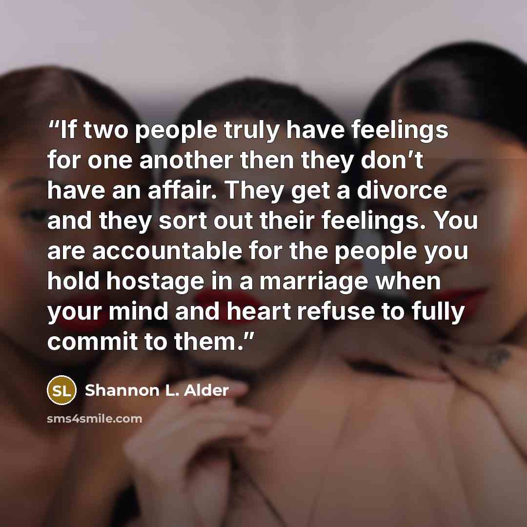 “If two people truly have feelings for one another then they don’t have an affair. They get a divorce and they sort out their feelings. You are accountable for the people you hold hostage in a marriage when your mind and heart refuse to fully commit to them.” quote by Shannon L. Alder