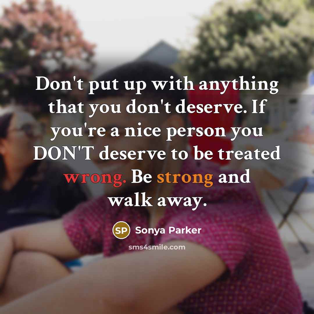 “Don't put up with anything that you don't deserve. If you're a nice person you DON'T deserve to be treated wrong. Be strong and walk away.” quote by Sonya Parker