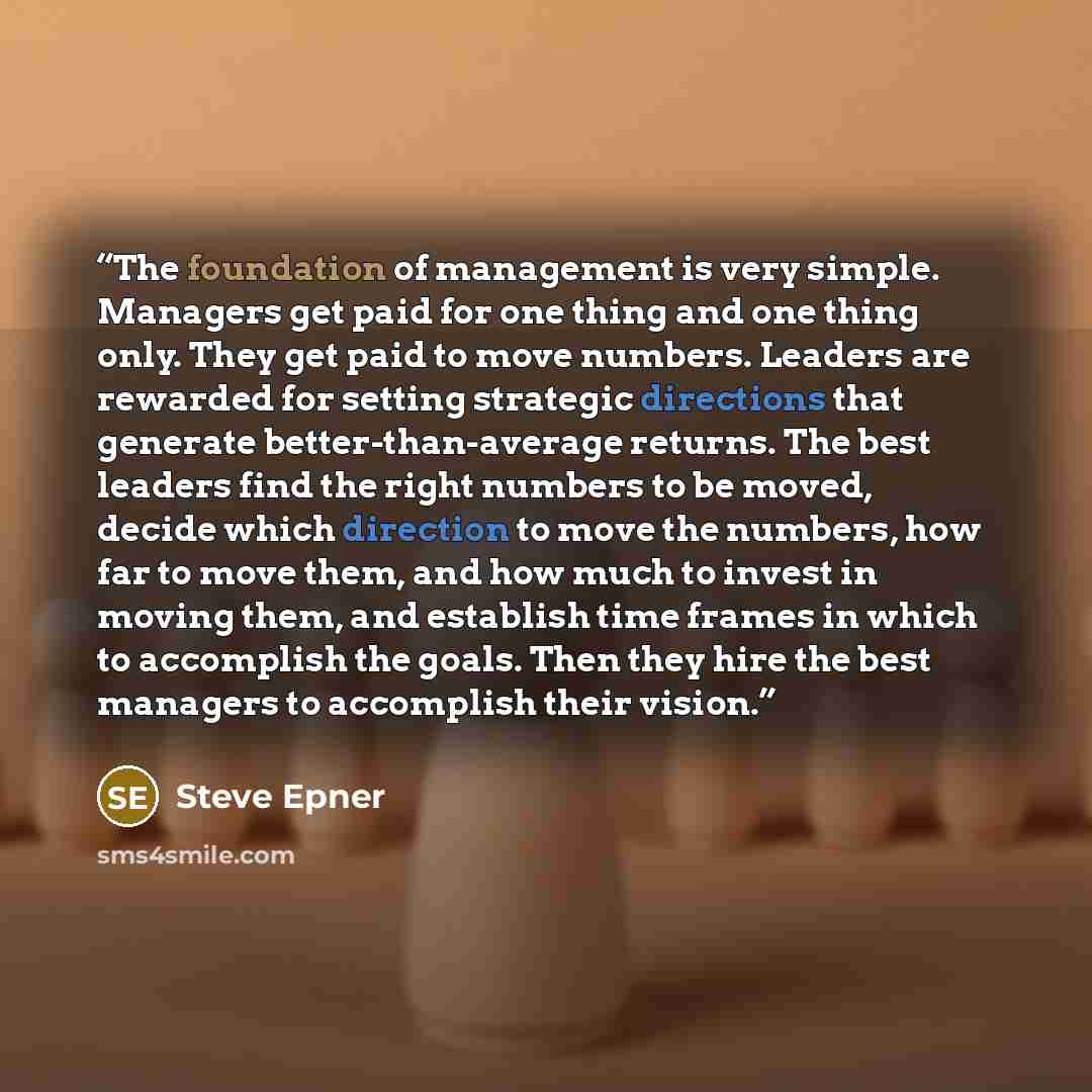 “The foundation of management is very simple. Managers get paid for one thing and one thing only. They get paid to move numbers. Leaders are rewarded for setting strategic directions that generate better-than-average returns. The best leaders find the right numbers to be moved, decide which…” quote by Steve Epner