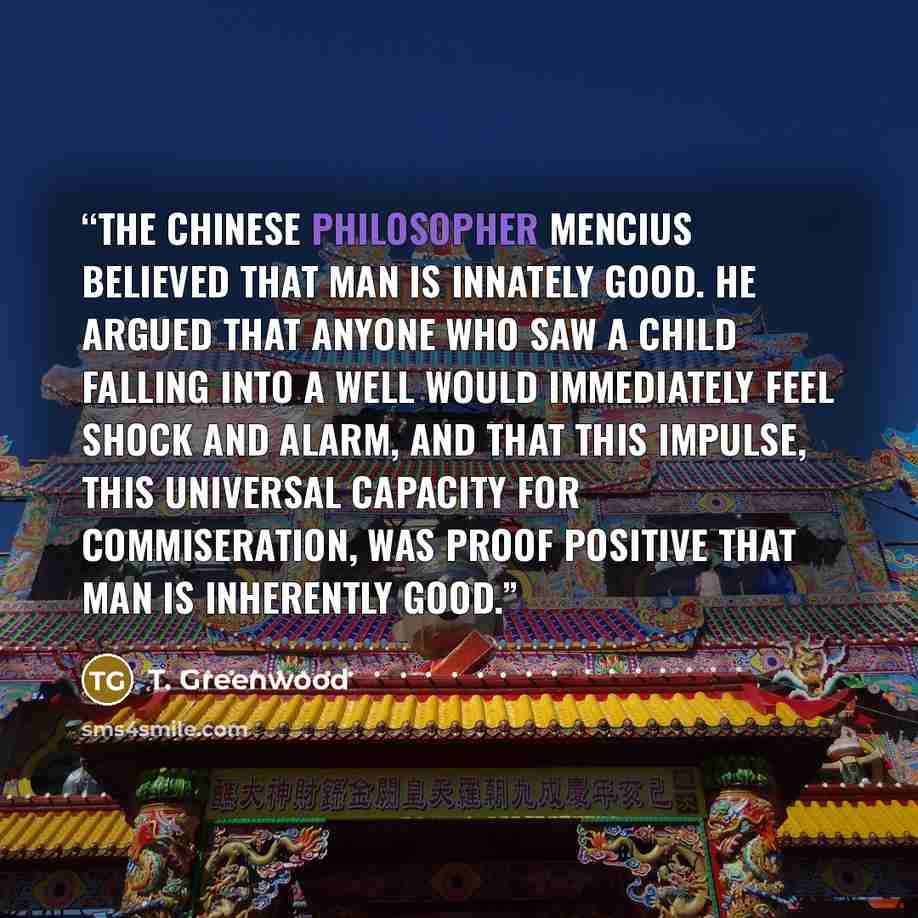 “The Chinese philosopher Mencius believed that man is innately good. He argued that anyone who saw a child falling into a well would immediately feel shock and alarm, and that this impulse, this universal capacity for commiseration, was proof positive that man is inherently good.” quote by T. Greenwood