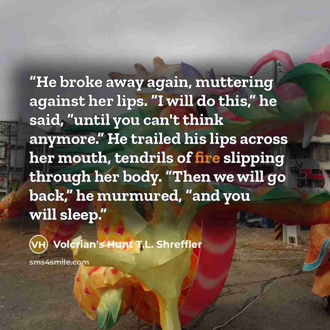 “He broke away again, muttering against her lips. “I will do this,” he said, “until you can't think anymore.” He trailed his lips across her mouth, tendrils of fire slipping through her body. “Then we will go back,” he murmured, “and you will sleep.” quote by Volcrian's Hunt T.L. Shreffler