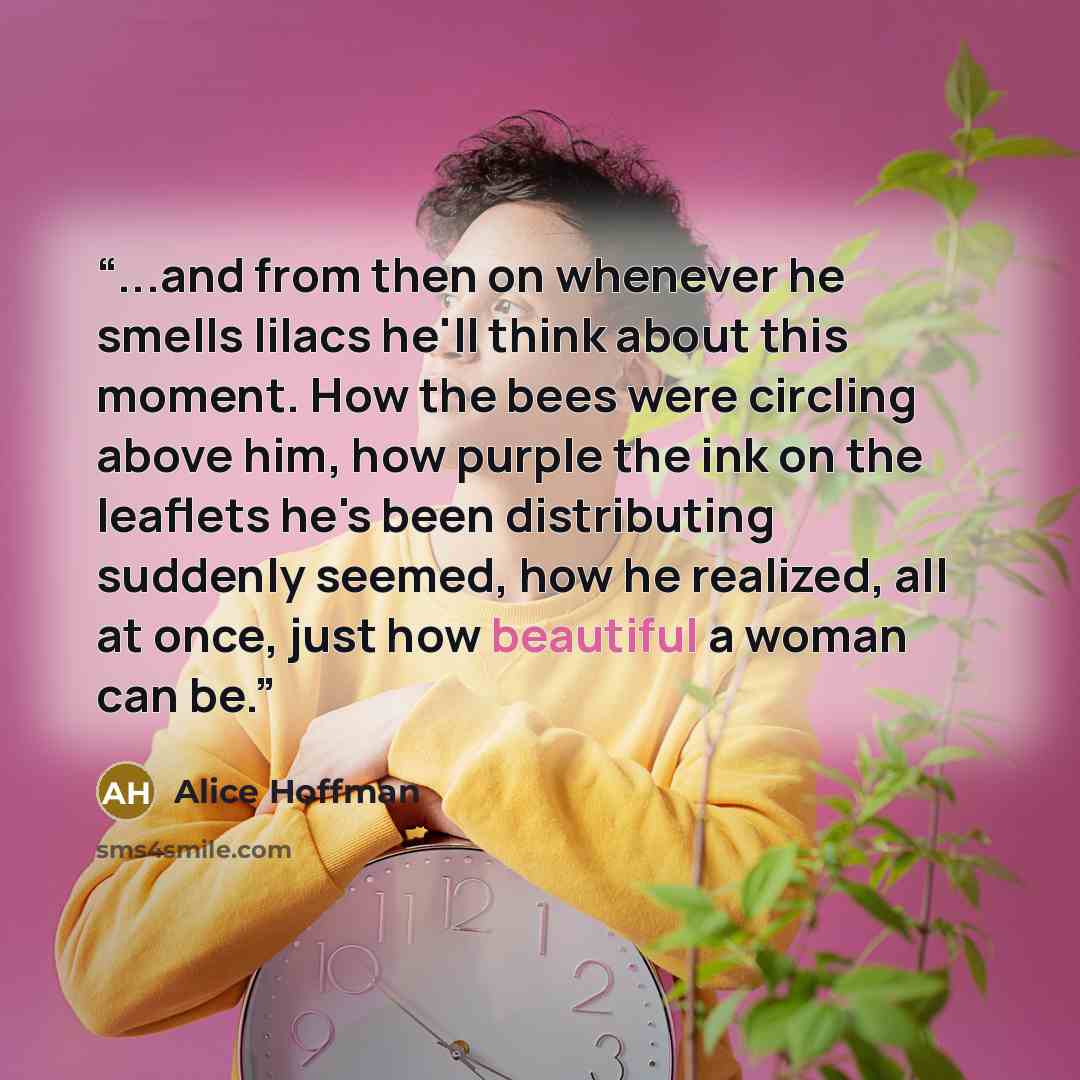 “...and from then on whenever he smells lilacs he'll think about this moment. How the bees were circling above him, how purple the ink on the leaflets he's been distributing suddenly seemed, how he realized, all at once, just how beautiful a woman can be.” quote by Alice Hoffman