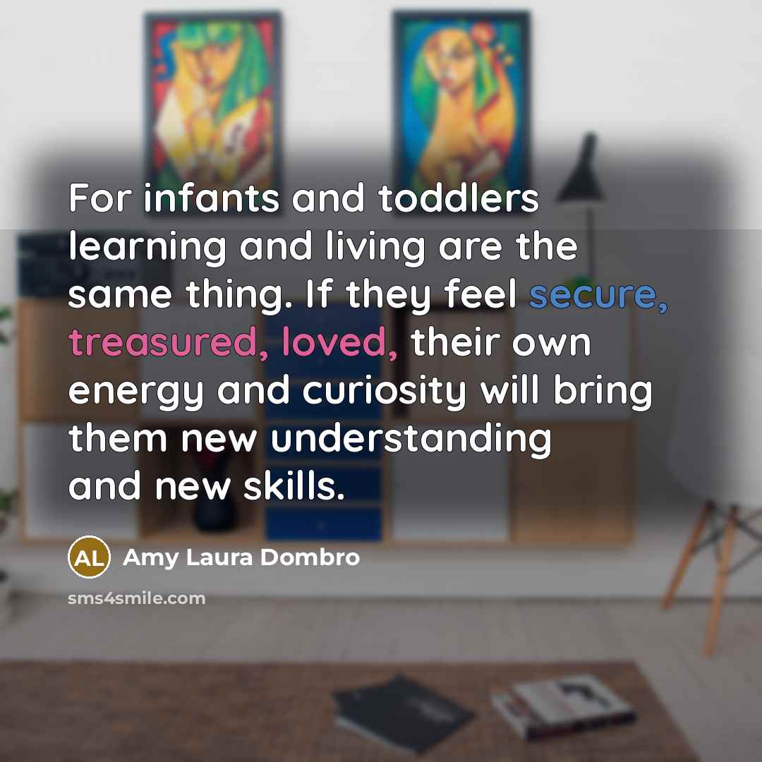 “For infants and toddlers learning and living are the same thing. If they feel secure, treasured, loved, their own energy and curiosity will bring them new understanding and new skills.” quote by Amy Laura Dombro