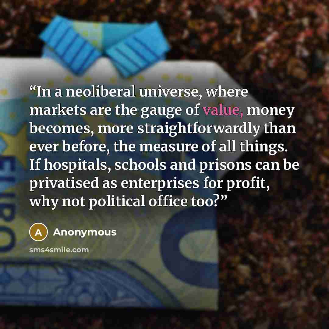 “In a neoliberal universe, where markets are the gauge of value, money becomes, more straightforwardly than ever before, the measure of all things. If hospitals, schools and prisons can be privatised as enterprises for profit, why not political office too?” quote by Anonymous