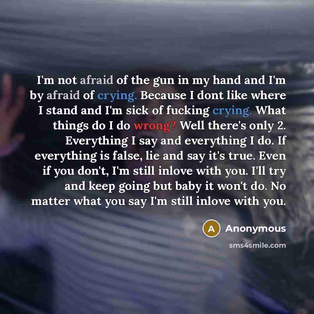 “I'm not afraid of the gun in my hand and I'm by afraid of crying. Because I dont like where I stand and I'm sick of fucking crying. What things do I do wrong? Well there's only 2. Everything I say and everything I do. If everything is false, lie and say it's true. Even if you don't, I'm still…” quote by Anonymous
