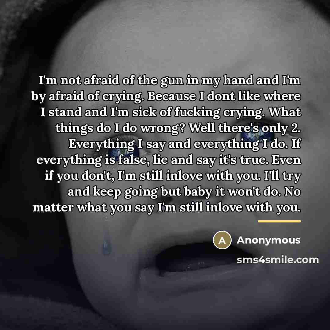 “I'm not afraid of the gun in my hand and I'm by afraid of crying. Because I dont like where I stand and I'm sick of fucking crying. What things do I do wrong? Well there's only 2. Everything I say and everything I do. If everything is false, lie and say it's true. Even if you don't, I'm still…” quote by Anonymous