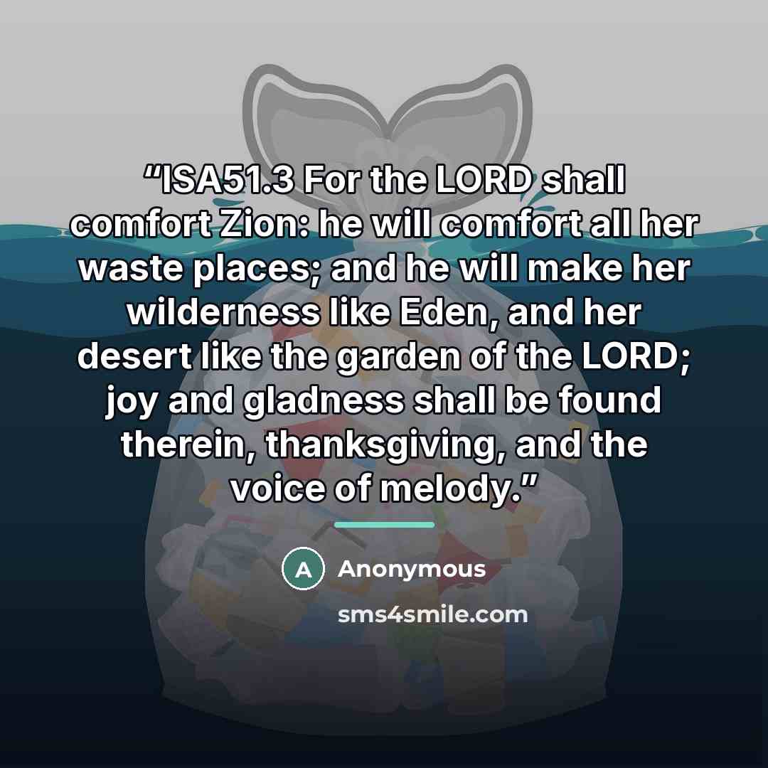 “ISA51.3 For the LORD shall comfort Zion: he will comfort all her waste places; and he will make her wilderness like Eden, and her desert like the garden of the LORD; joy and gladness shall be found therein, thanksgiving, and the voice of melody.” quote by Anonymous
