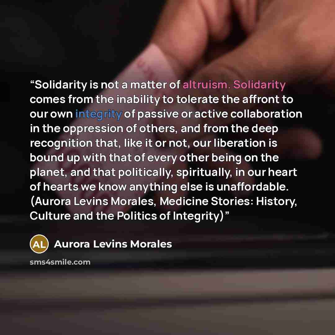 “Solidarity is not a matter of altruism. Solidarity comes from the inability to tolerate the affront to our own integrity of passive or active collaboration in the oppression of others, and from the deep recognition that, like it or not, our liberation is bound up with that of every other being on…” quote by Aurora Levins Morales