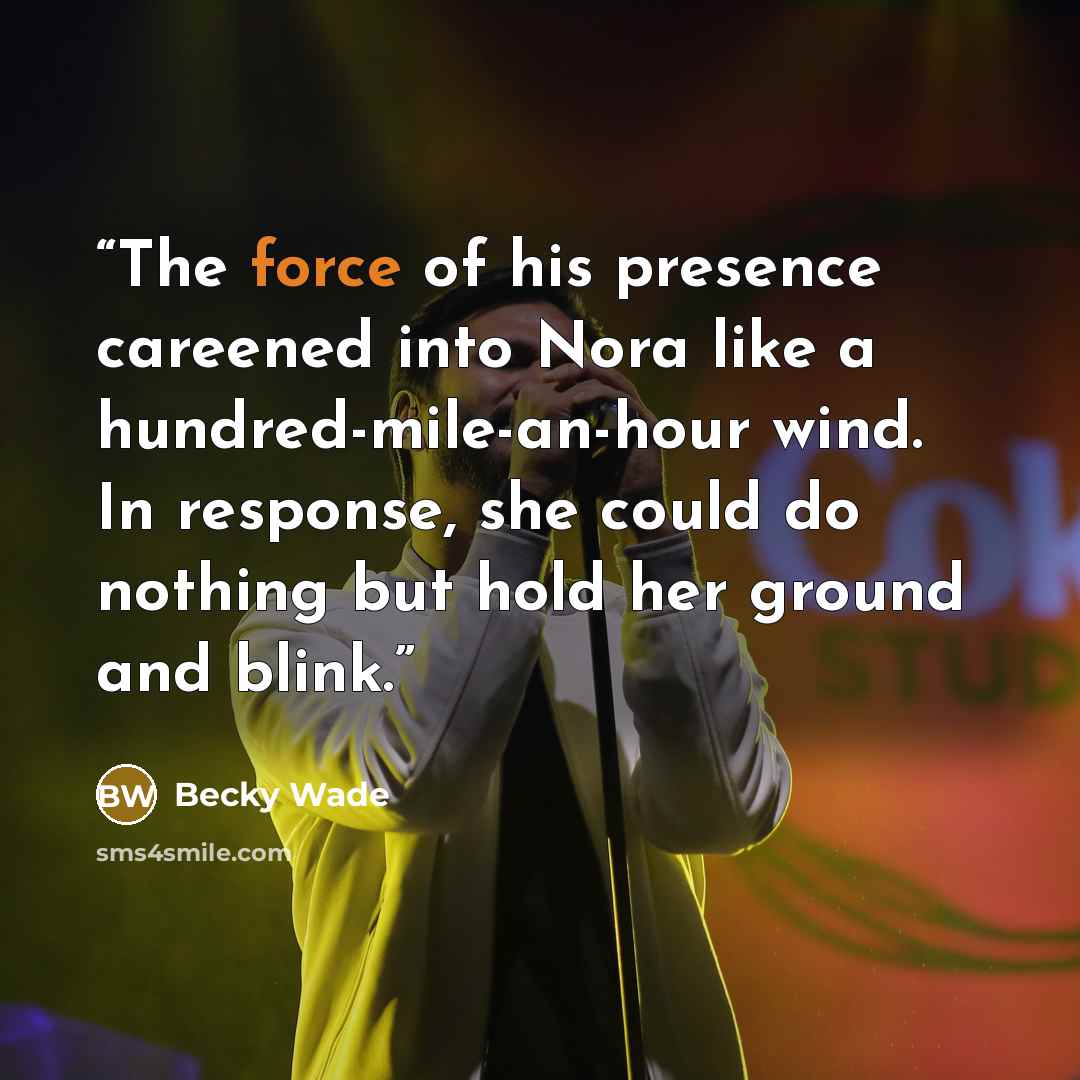 “The force of his presence careened into Nora like a hundred-mile-an-hour wind. In response, she could do nothing but hold her ground and blink.” quote by Becky Wade