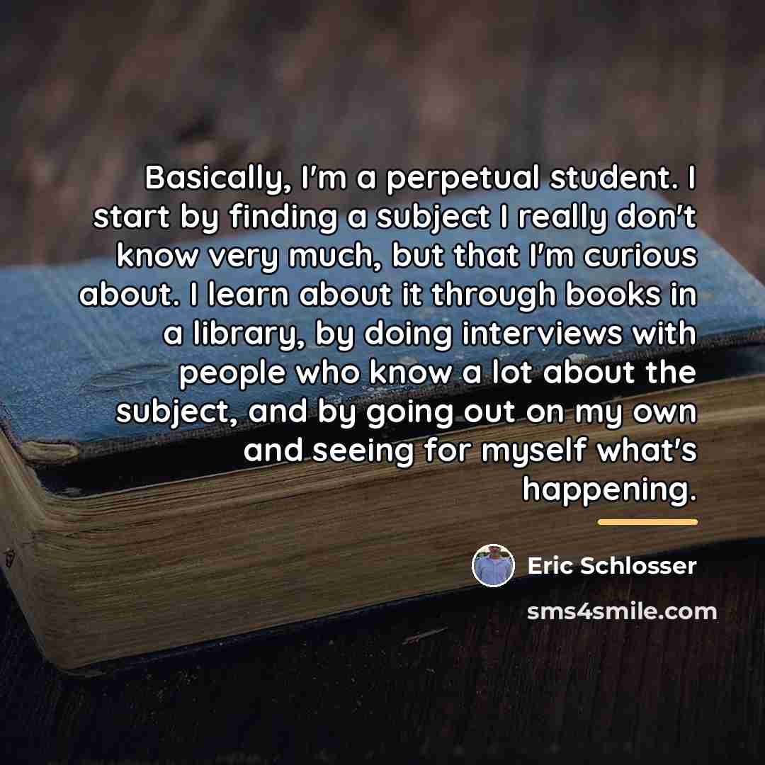 “Basically, I'm a perpetual student. I start by finding a…” quote by Eric Schlosser
