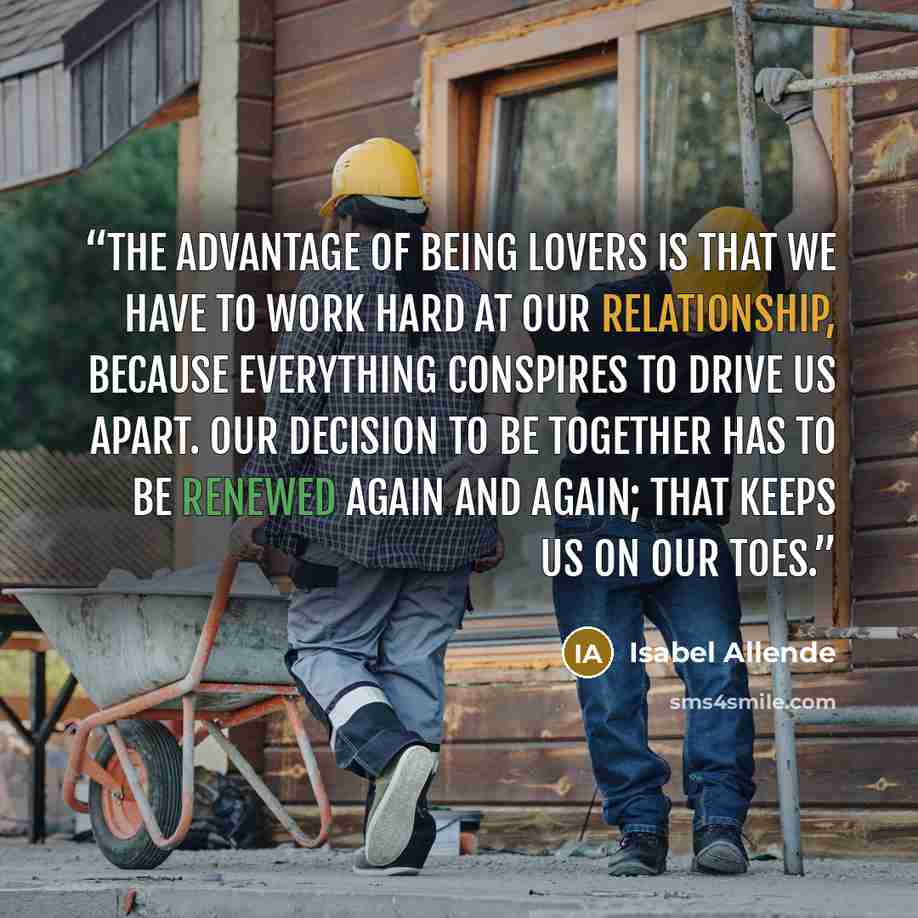 “The advantage of being lovers is that we have to work hard at our relationship, because everything conspires to drive us apart. Our decision to be together has to be renewed again and again; that keeps us on our toes.” quote by Isabel Allende