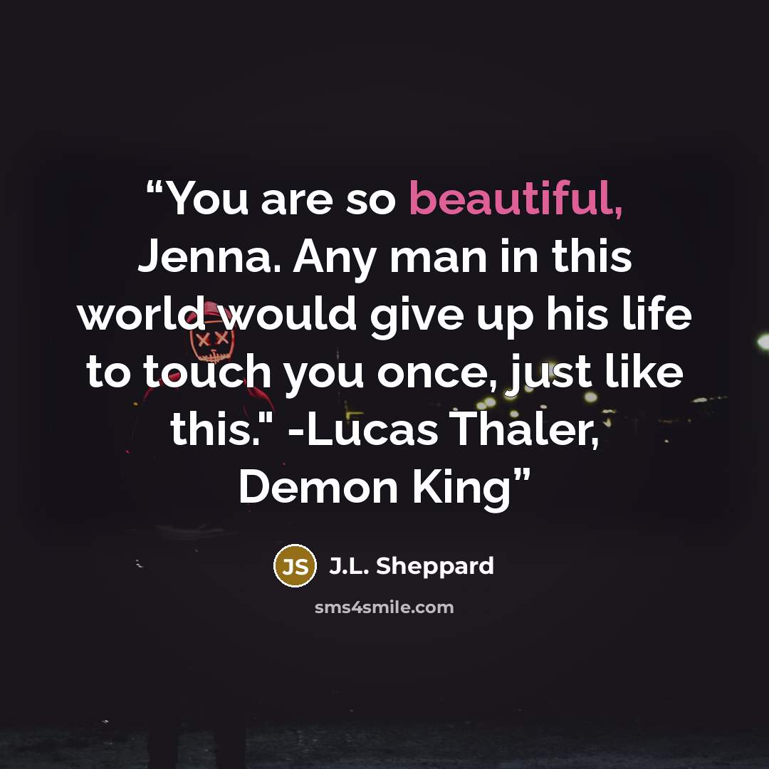 “You are so beautiful, Jenna. Any man in this world would give up his life to touch you once, just like this." -Lucas Thaler, Demon King” quote by J.L. Sheppard