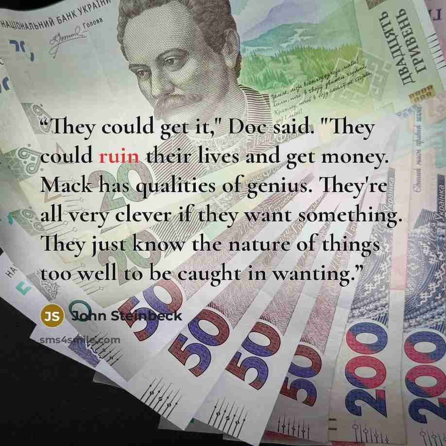 “They could get it," Doc said. "They could ruin their lives and get money. Mack has qualities of genius. They're all very clever if they want something. They just know the nature of things too well to be caught in wanting.” quote by John Steinbeck