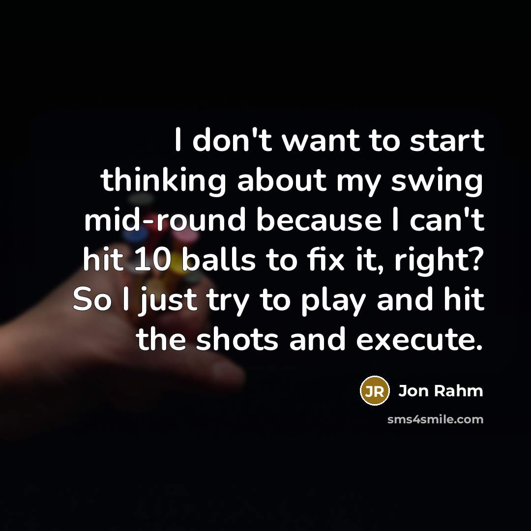 “I don't want to start thinking about my swing mid-round because I can't hit 10 balls to fix it, right? So I just try to play and hit the shots and execute.” quote by Jon Rahm