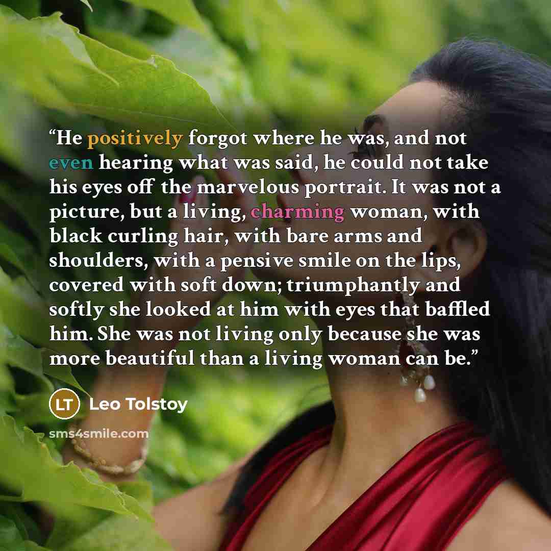 “He positively forgot where he was, and not even hearing what was said, he could not take his eyes off the marvelous portrait. It was not a picture, but a living, charming woman, with black curling hair, with bare arms and shoulders, with a pensive smile on the lips, covered with soft down…” quote by Leo Tolstoy