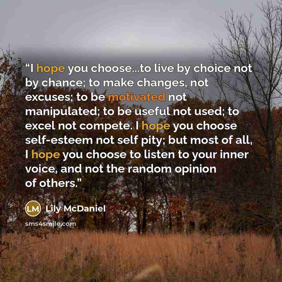 “I hope you choose...to live by choice not by chance; to make changes, not excuses; to be motivated not manipulated; to be useful not used; to excel not compete. I hope you choose self-esteem not self pity; but most of all, I hope you choose to listen to your inner voice, and not the random opinion…” quote by Lily McDaniel