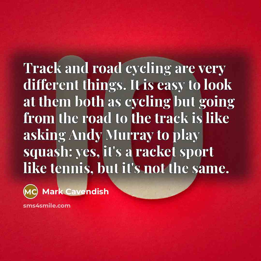 “Track and road cycling are very different things. It is easy to look at them both as cycling but going from the road to the track is like asking Andy Murray to play squash: yes, it's a racket sport like tennis, but it's not the same.” quote by Mark Cavendish