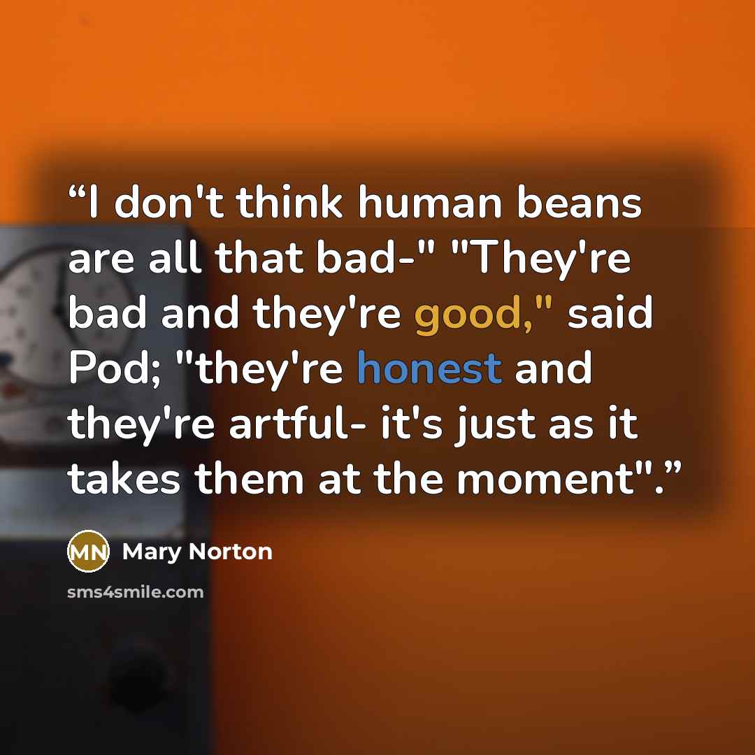 “I don't think human beans are all that bad-" "They're bad and they're good," said Pod; "they're honest and they're artful- it's just as it takes them at the moment".” quote by Mary Norton