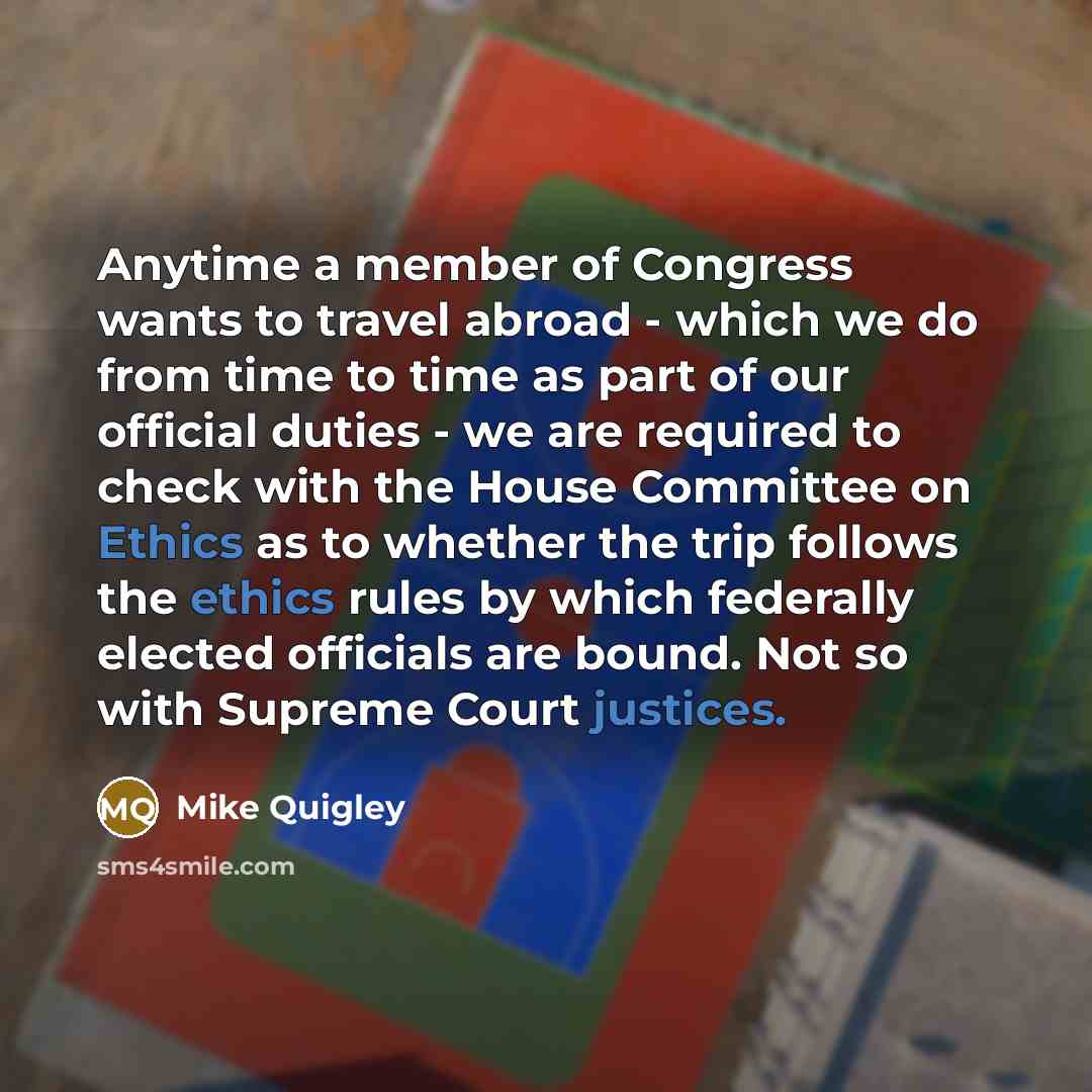 “Anytime a member of Congress wants to travel abroad - which we do from time to time as part of our official duties - we are required to check with the House Committee on Ethics as to whether the trip follows the ethics rules by which federally elected officials are bound. Not so with Supreme Court…” quote by Mike Quigley