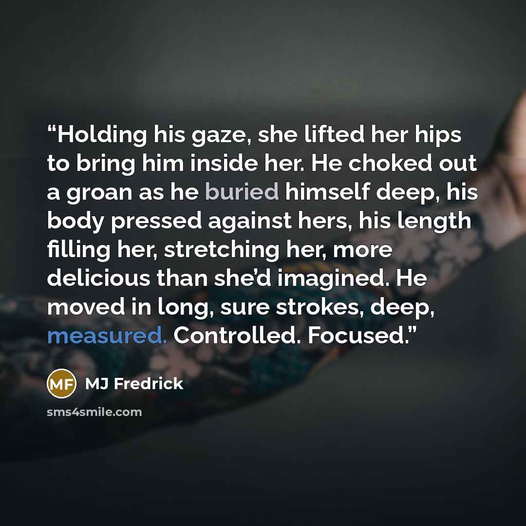 “Holding his gaze, she lifted her hips to bring him inside her. He choked out a groan as he buried himself deep, his body pressed against hers, his length filling her, stretching her, more delicious than she’d imagined. He moved in long, sure strokes, deep, measured. Controlled. Focused.” quote by MJ Fredrick