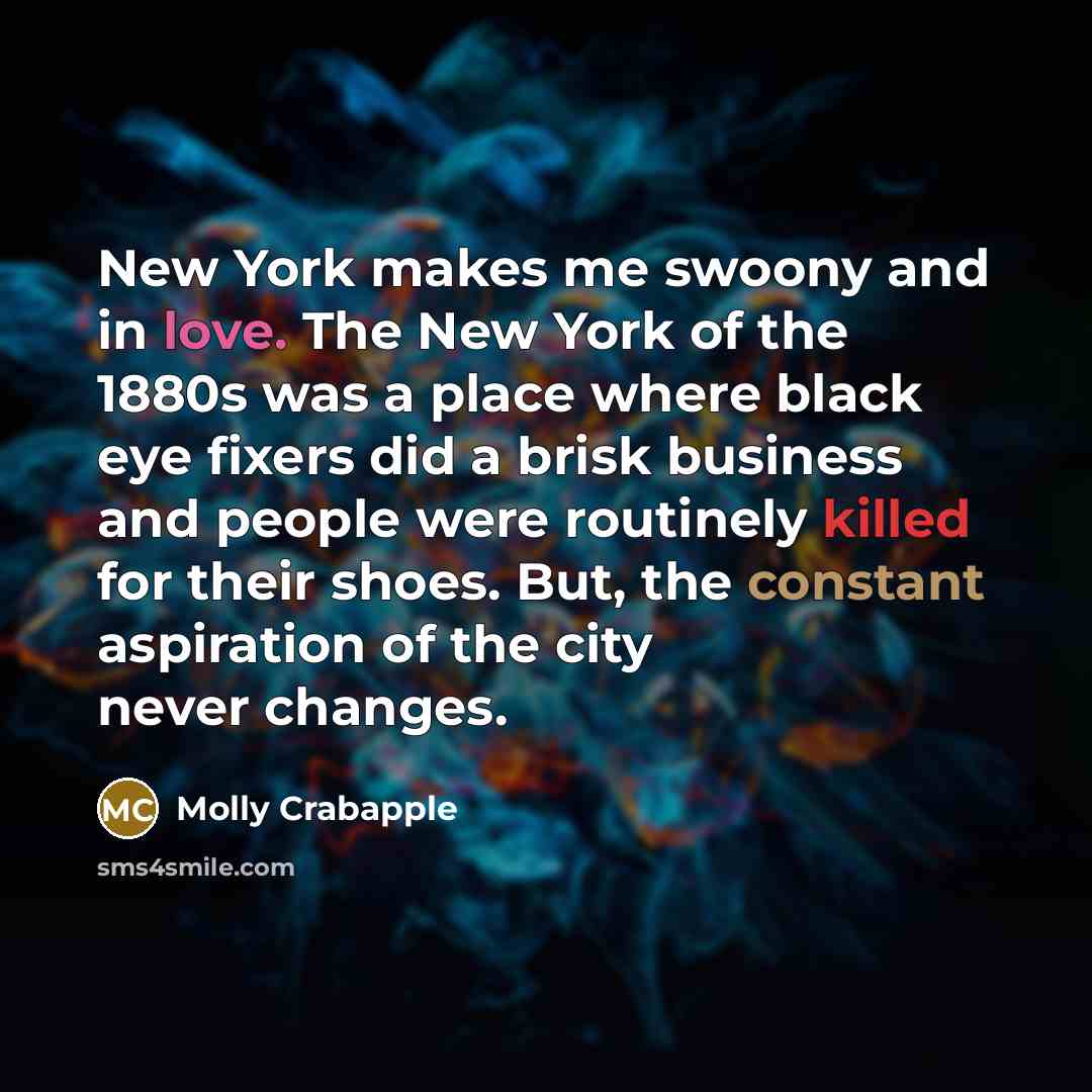 “New York makes me swoony and in love. The New York of the 1880s was a place where black eye fixers did a brisk business and people were routinely killed for their shoes. But, the constant aspiration of the city never changes.” quote by Molly Crabapple