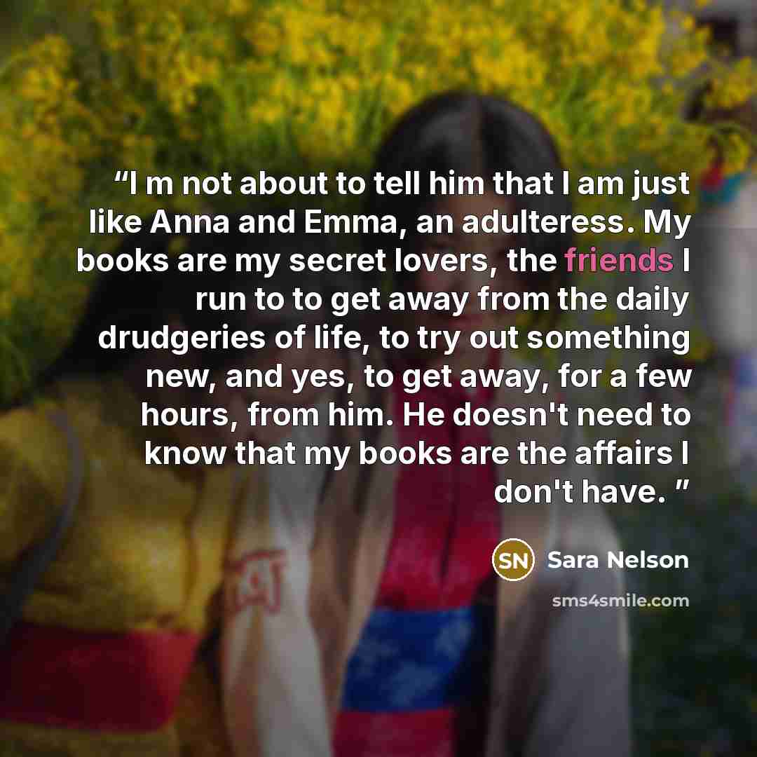 “I m not about to tell him that I am just like Anna and Emma, an adulteress. My books are my secret lovers, the friends I run to to get away from the daily drudgeries of life, to try out something new, and yes, to get away, for a few hours, from him. He doesn't need to know that my books are the…” quote by Sara Nelson