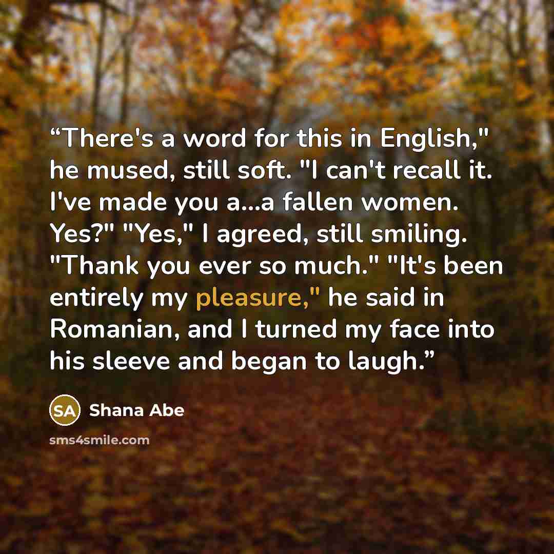 “There's a word for this in English," he mused, still soft. "I can't recall it. I've made you a...a fallen women. Yes?" "Yes," I agreed, still smiling. "Thank you ever so much." "It's been entirely my pleasure," he said in Romanian, and I turned my face into his sleeve and began to laugh.” quote by Shana Abé