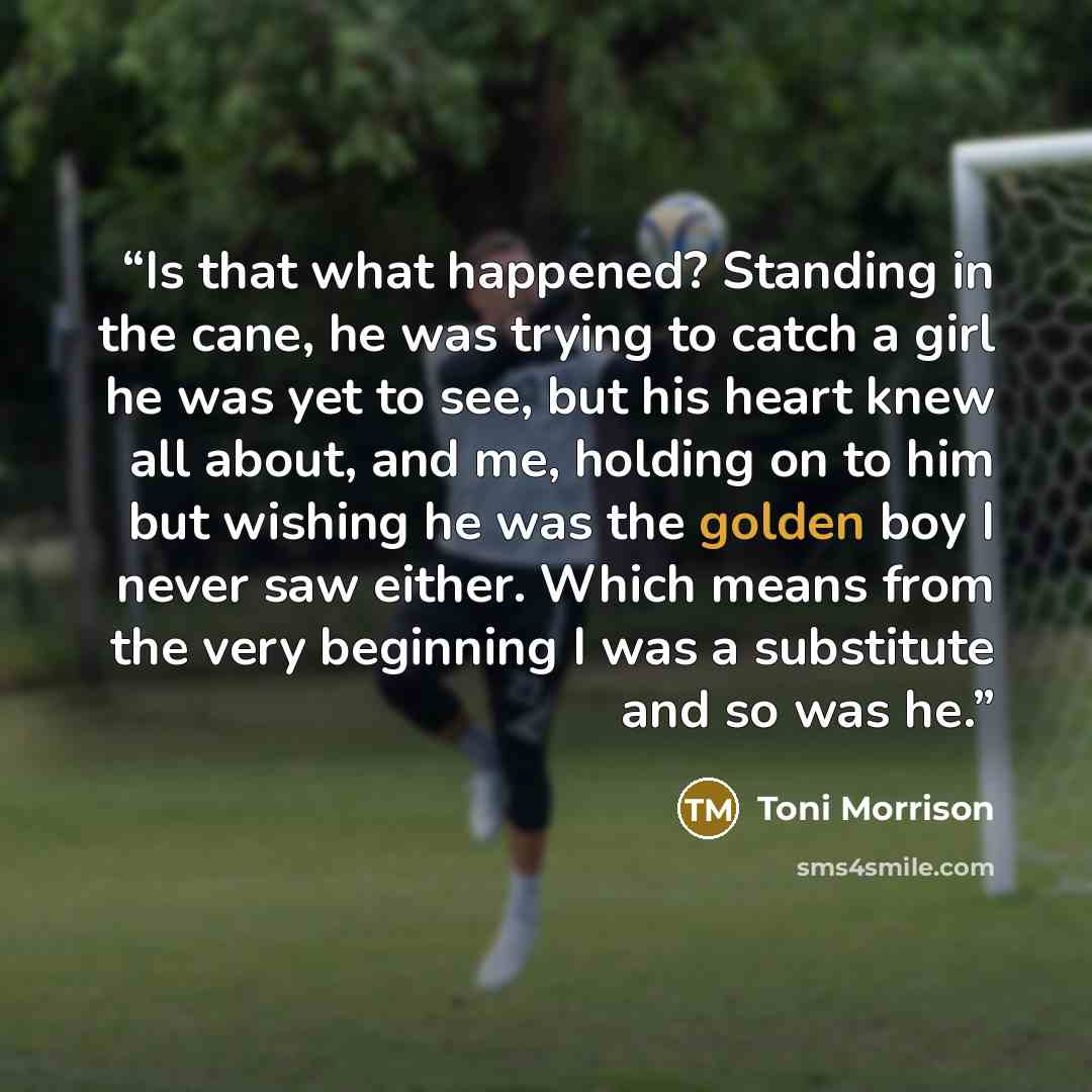 “Is that what happened? Standing in the cane, he was trying to catch a girl he was yet to see, but his heart knew all about, and me, holding on to him but wishing he was the golden boy I never saw either. Which means from the very beginning I was a substitute and so was he.” quote by Toni Morrison