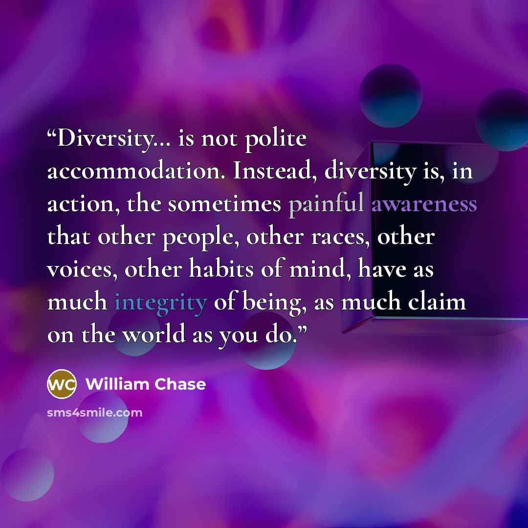 “Diversity… is not polite accommodation. Instead, diversity is, in action, the sometimes painful awareness that other people, other races, other voices, other habits of mind, have as much integrity of being, as much claim on the world as you do.” quote by William Chase