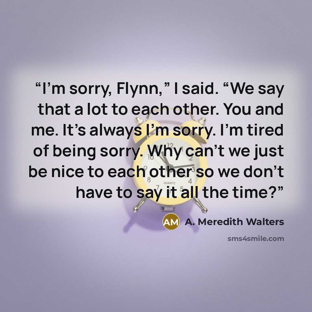 “I’m sorry, Flynn,” I said. “We say that a lot to each other. You and me. It’s always I’m sorry. I’m tired of being sorry. Why can’t we just be nice to each other so we don’t have to say it all the time?” quote by A. Meredith Walters