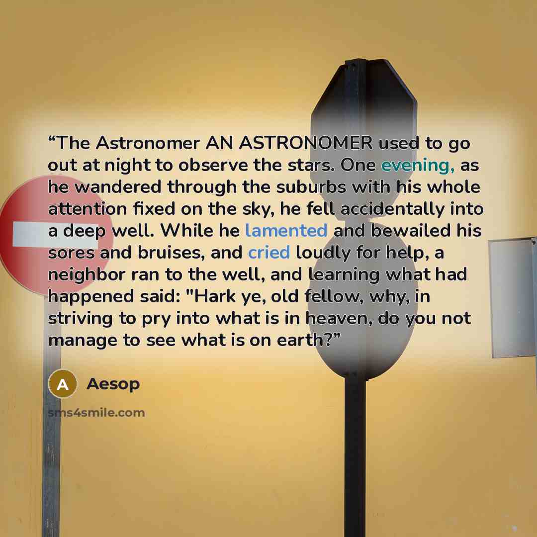 “The Astronomer AN ASTRONOMER used to go out at night to observe the stars. One evening, as he wandered through the suburbs with his whole attention fixed on the sky, he fell accidentally into a deep well. While he lamented and bewailed his sores and bruises, and cried loudly for help, a neighbor…” quote by Aesop