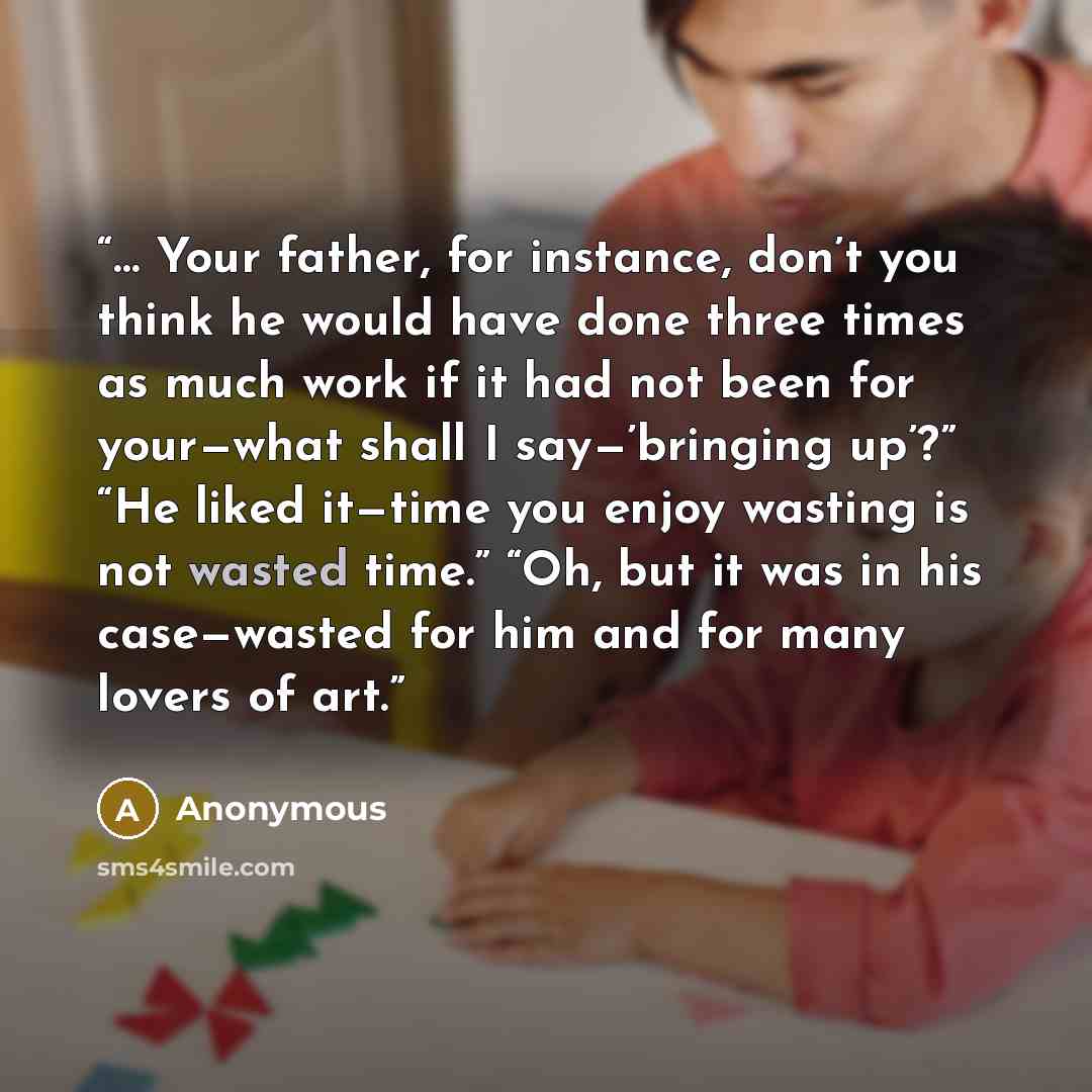 “… Your father, for instance, don’t you think he would have done three times as much work if it had not been for your—what shall I say—’bringing up’?” “He liked it—time you enjoy wasting is not wasted time.” “Oh, but it was in his case—wasted for him and for many lovers of art.” quote by Anonymous