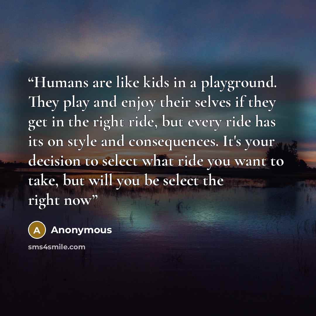 “Humans are like kids in a playground. They play and enjoy their selves if they get in the right ride, but every ride has its on style and consequences. It's your decision to select what ride you want to take, but will you be select the right now” quote by Anonymous