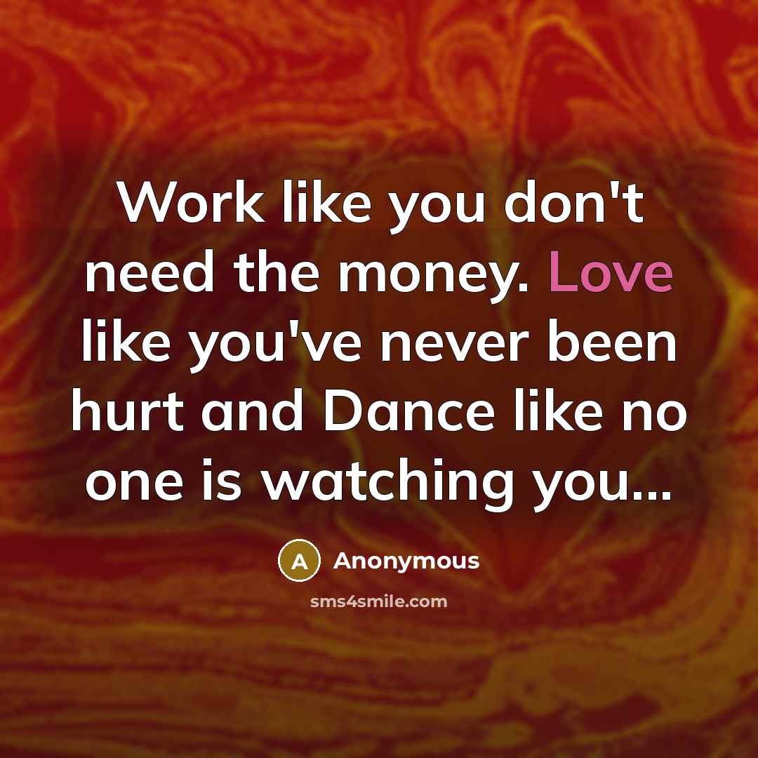 “Work like you don't need the money. Love like you've never been hurt and Dance like no one is watching you...” quote by Anonymous