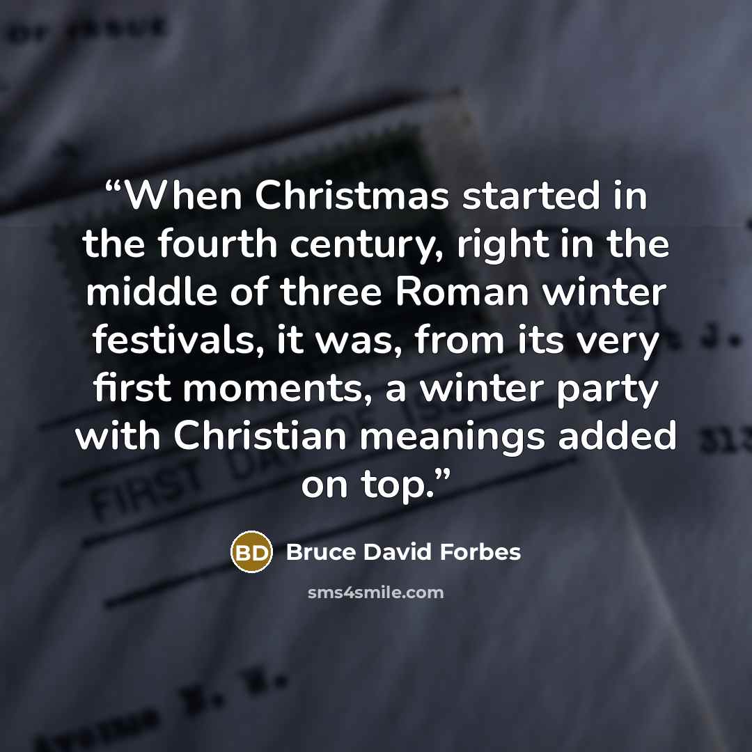 “When Christmas started in the fourth century, right in the middle of three Roman winter festivals, it was, from its very first moments, a winter party with Christian meanings added on top.” quote by Bruce David Forbes