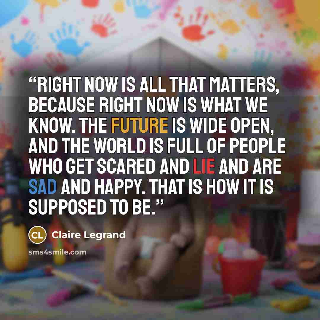 “Right now is all that matters, because right now is what we know. The future is wide open, and the world is full of people who get scared and lie and are sad and happy. That is how it is supposed to be.” quote by Claire Legrand