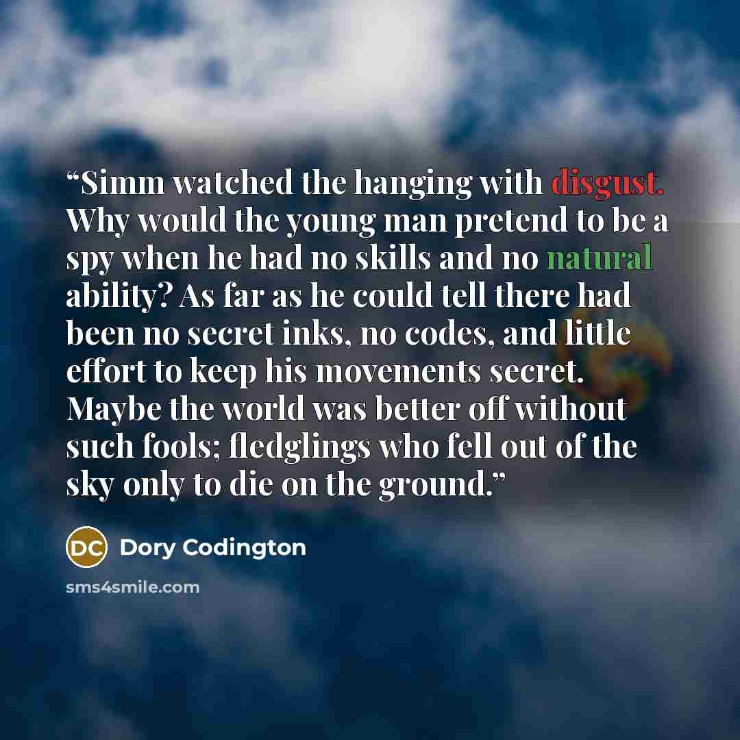 “Simm watched the hanging with disgust. Why would the young man pretend to be a spy when he had no skills and no natural ability? As far as he could tell there had been no secret inks, no codes, and little effort to keep his movements secret. Maybe the world was better off without such fools…” quote by Dory Codington