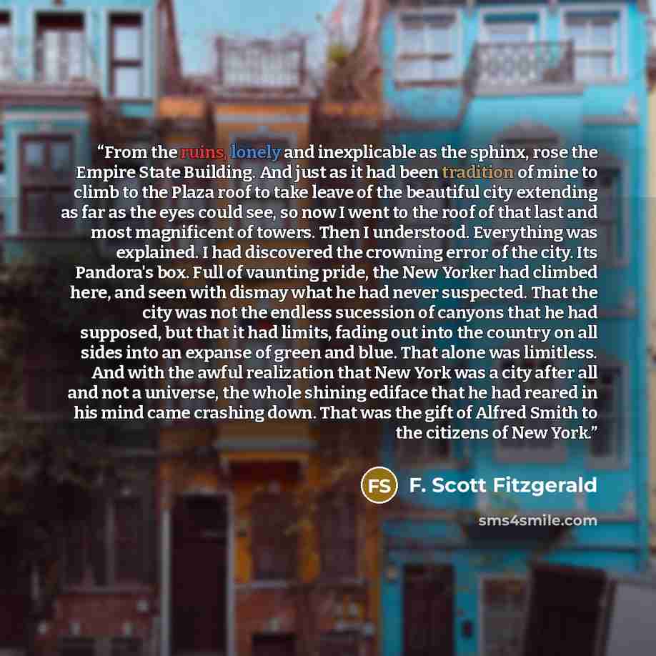 “From the ruins, lonely and inexplicable as the sphinx, rose the Empire State Building. And just as it had been tradition of mine to climb to the Plaza roof to take leave of the beautiful city extending as far as the eyes could see, so now I went to the roof of that last and most magnificent of…” quote by F. Scott Fitzgerald