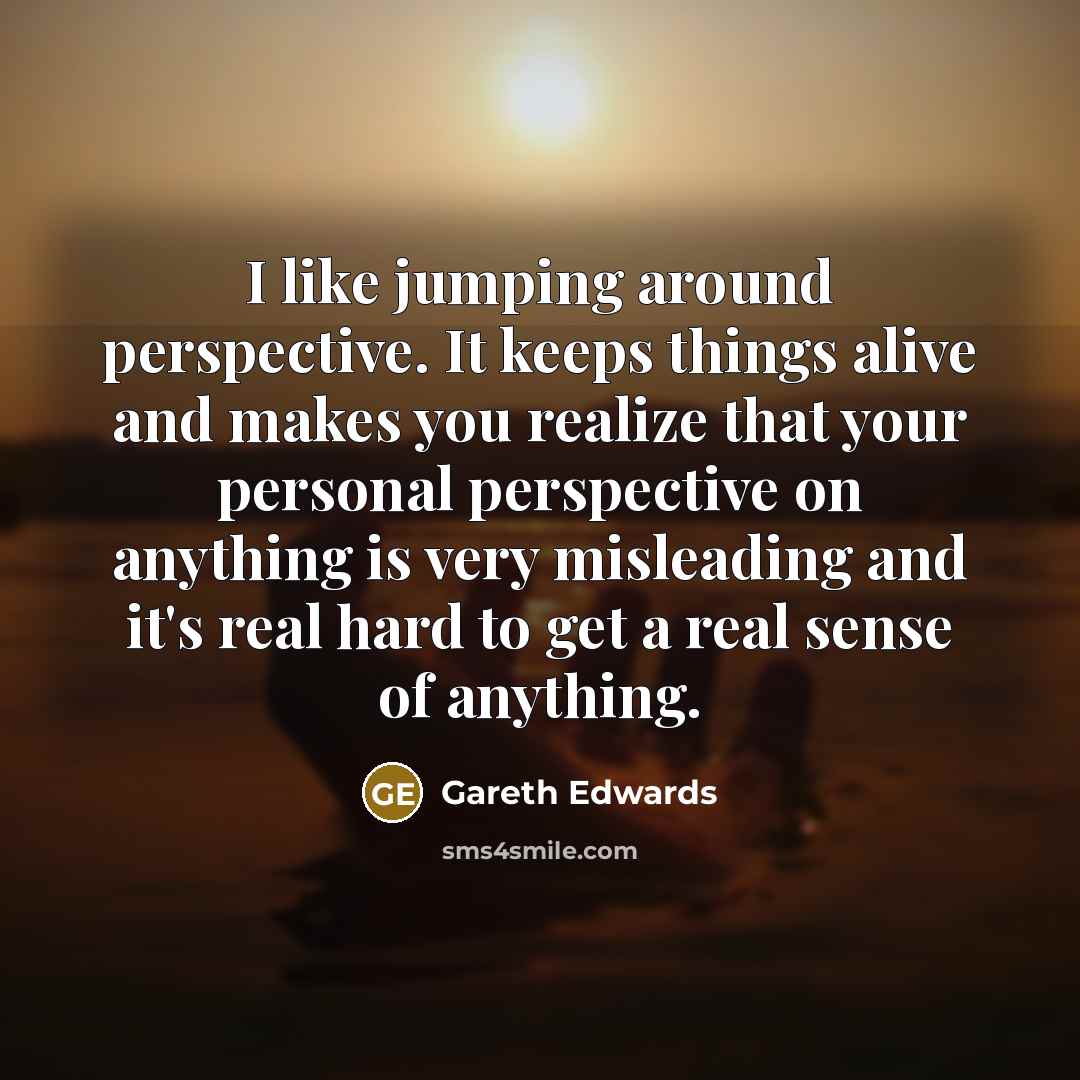“I like jumping around perspective. It keeps things alive and…” quote by Gareth Edwards
