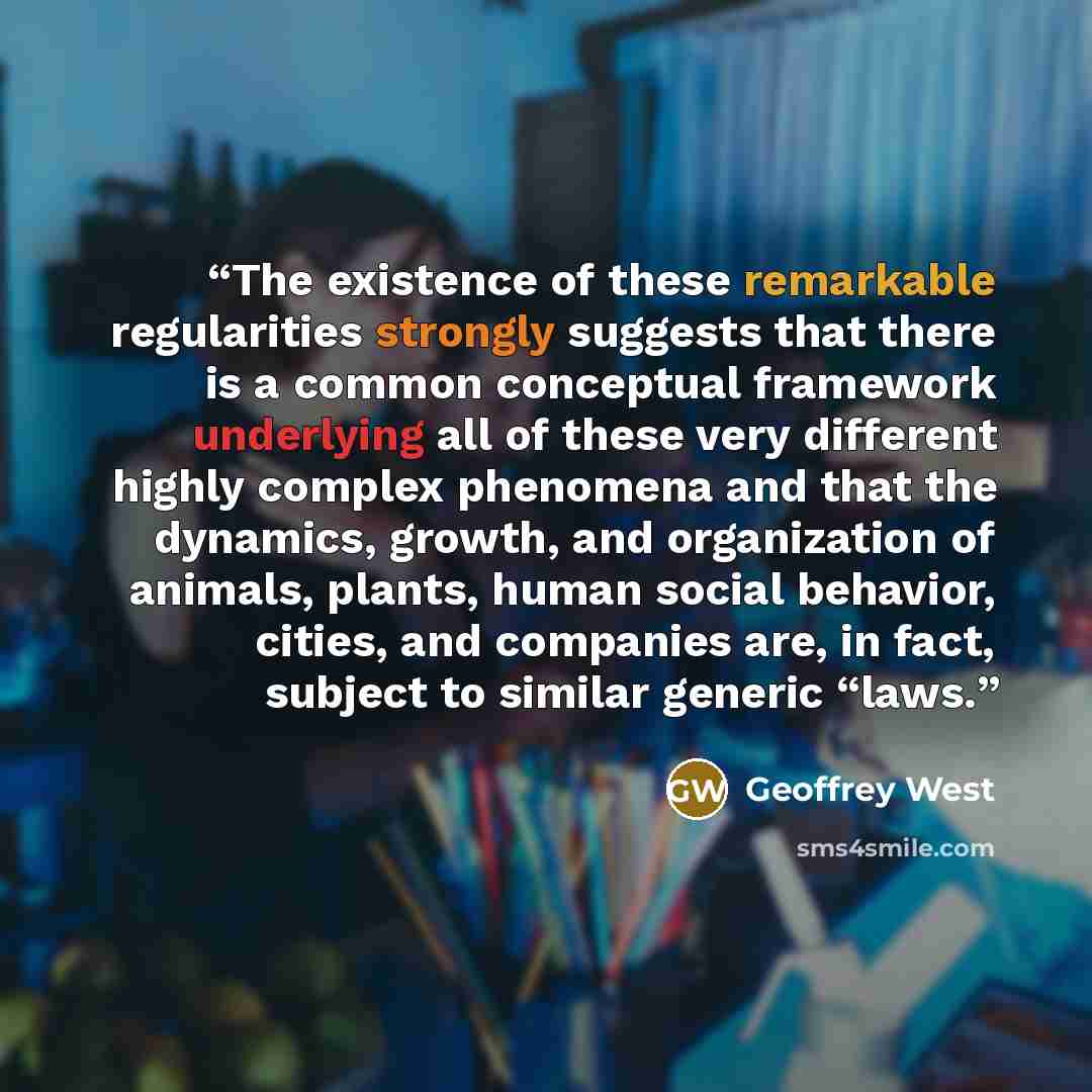“The existence of these remarkable regularities strongly suggests that there is a common conceptual framework underlying all of these very different highly complex phenomena and that the dynamics, growth, and organization of animals, plants, human social behavior, cities, and companies are, in…” quote by Geoffrey West